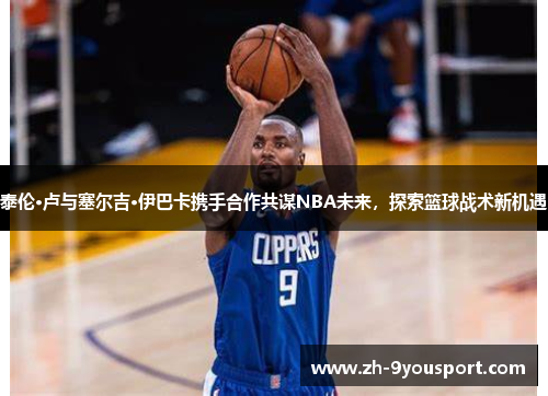 泰伦·卢与塞尔吉·伊巴卡携手合作共谋NBA未来，探索篮球战术新机遇